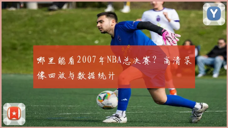 哪里能看2007年NBA总决赛？高清录像回放与数据统计