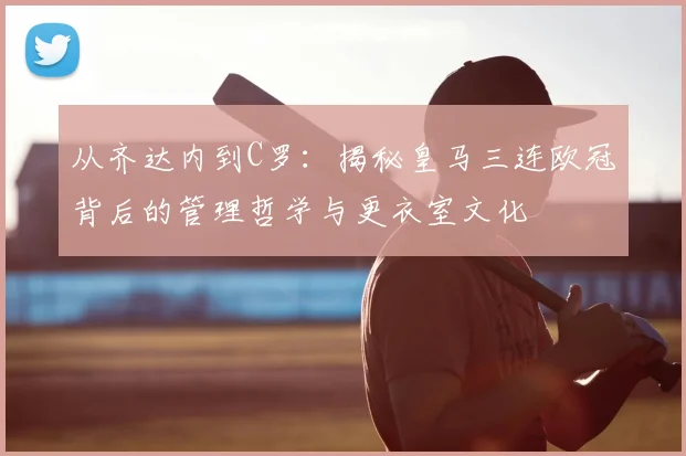 从齐达内到C罗：揭秘皇马三连欧冠背后的管理哲学与更衣室文化