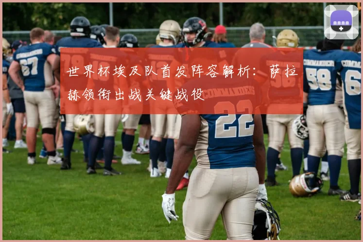 世界杯埃及队首发阵容解析：萨拉赫领衔出战关键战役