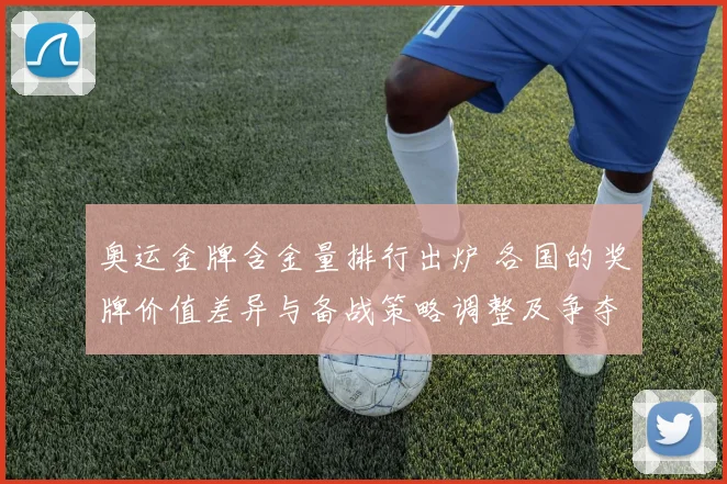 奥运金牌含金量排行出炉 各国的奖牌价值差异与备战策略调整及争夺路径