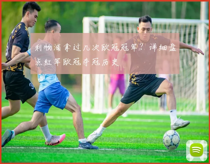 利物浦拿过几次欧冠冠军？详细盘点红军欧冠夺冠历史