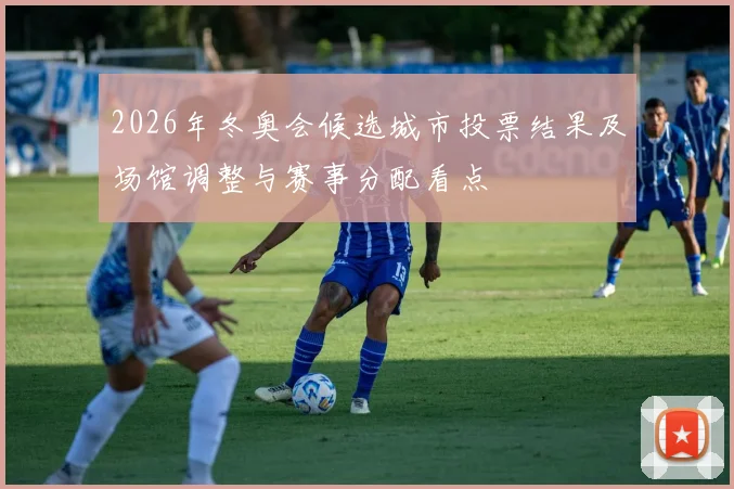 2026年冬奥会候选城市投票结果及场馆调整与赛事分配看点