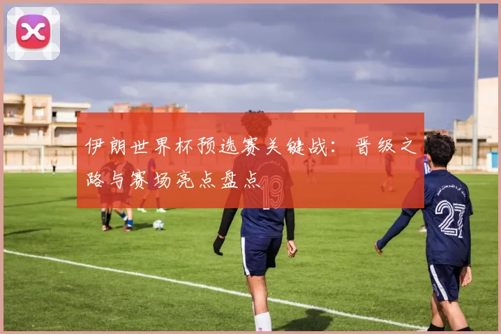 伊朗世界杯预选赛关键战：晋级之路与赛场亮点盘点