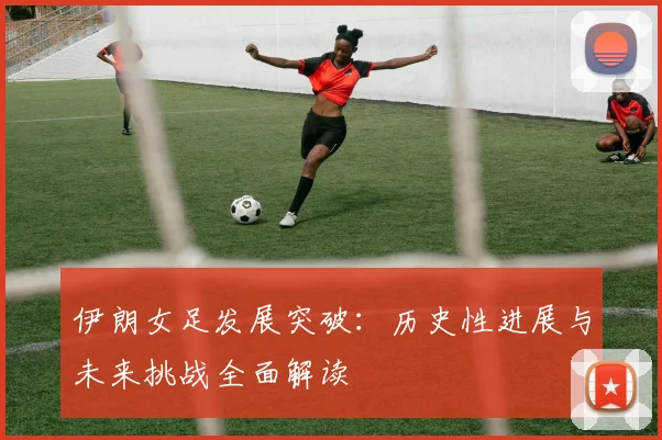 伊朗女足发展突破：历史性进展与未来挑战全面解读