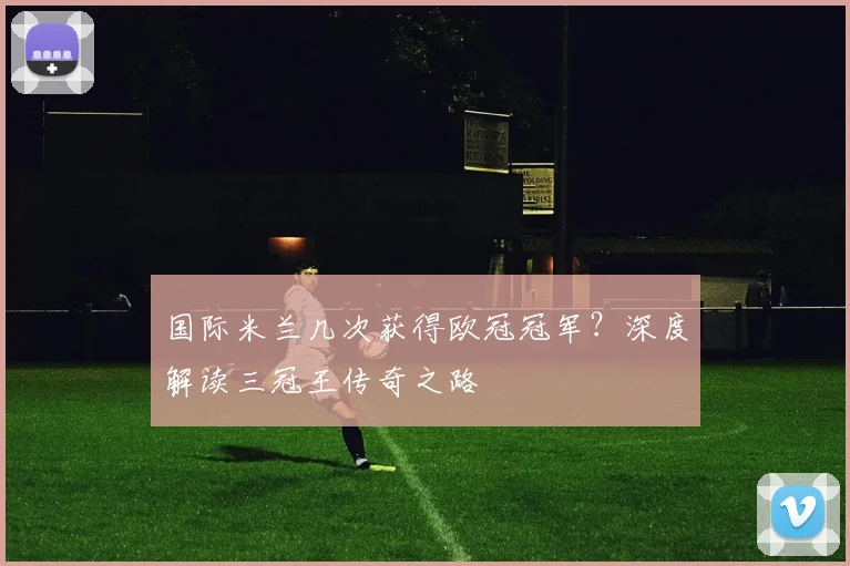 国际米兰几次获得欧冠冠军？深度解读三冠王传奇之路