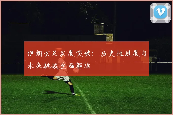 伊朗女足发展突破：历史性进展与未来挑战全面解读