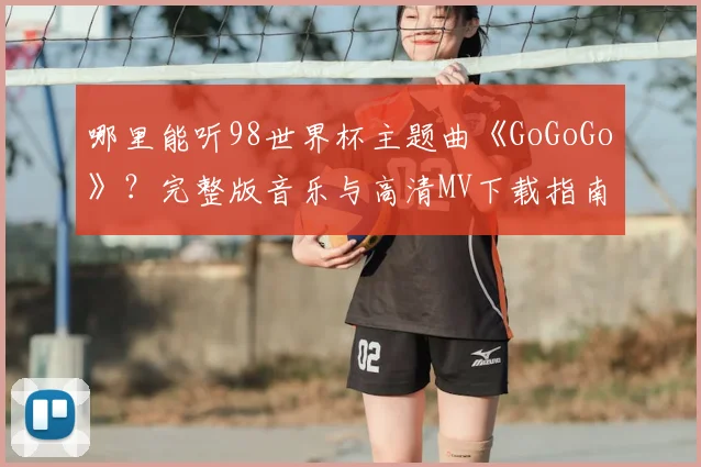 哪里能听98世界杯主题曲《GoGoGo》？完整版音乐与高清MV下载指南