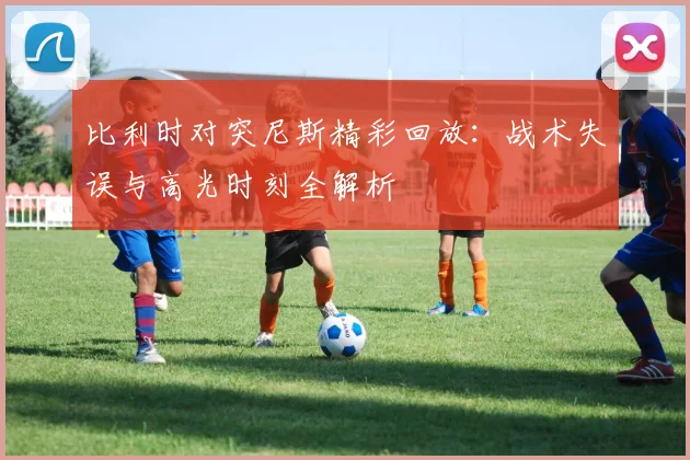 比利时对突尼斯精彩回放:战术失误与高光时刻全解析