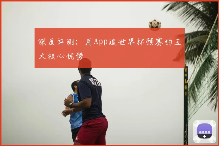 深度评测:用App追世界杯预赛的五大核心优势