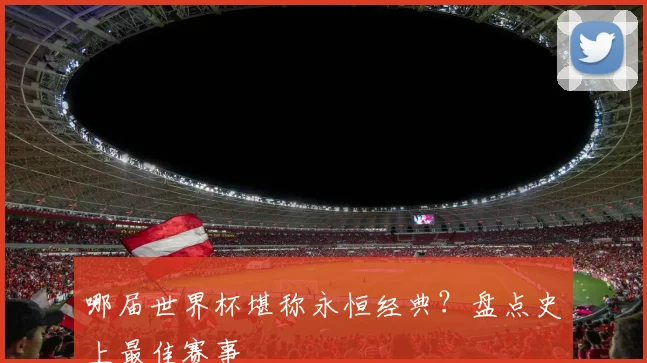 哪届世界杯堪称永恒经典？盘点史上最佳赛事