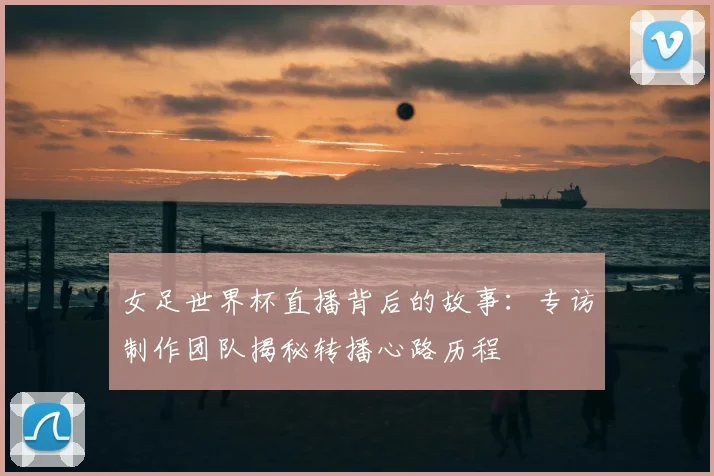 女足世界杯直播背后的故事：专访制作团队揭秘转播心路历程