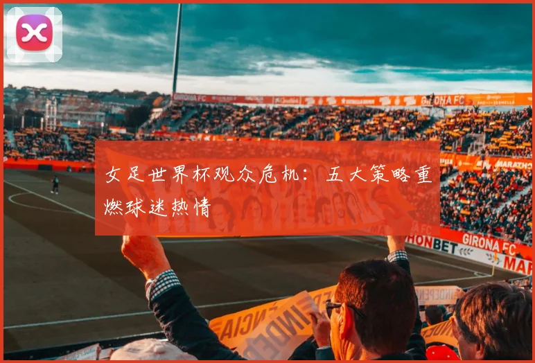 女足世界杯观众危机：五大策略重燃球迷热情