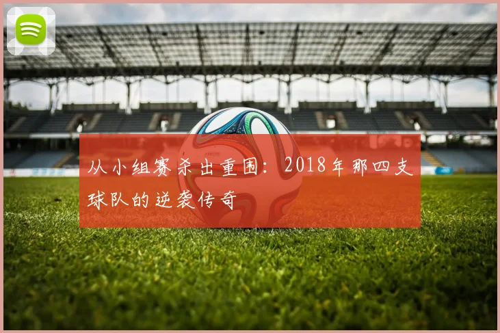 从小组赛杀出重围:2018年那四支球队的逆袭传奇
