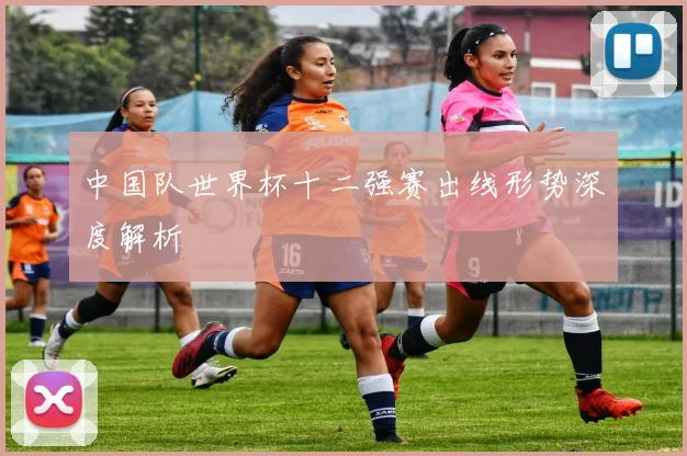 中国队世界杯十二强赛出线形势深度解析