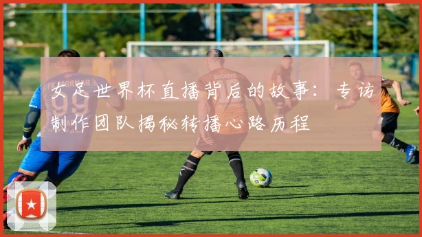 女足世界杯直播背后的故事：专访制作团队揭秘转播心路历程