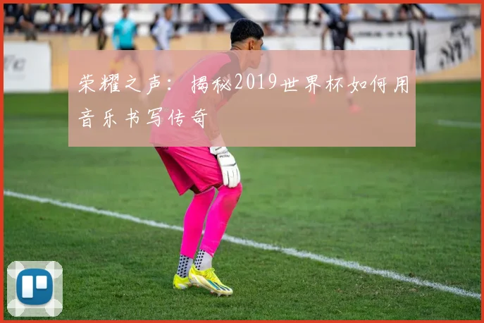 荣耀之声：揭秘2019世界杯如何用音乐书写传奇