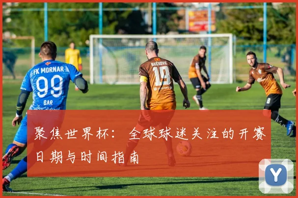 聚焦世界杯：全球球迷关注的开赛日期与时间指南